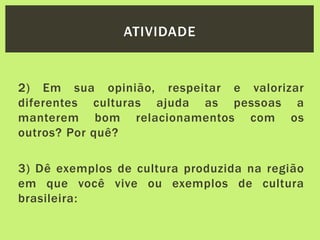 2) Em sua opinião, respeitar e valorizar
diferentes culturas ajuda as pessoas a
manterem bom relacionamentos com os
outros? Por quê?
3) Dê exemplos de cultura produzida na região
em que você vive ou exemplos de cultura
brasileira:
ATIVIDADE
 