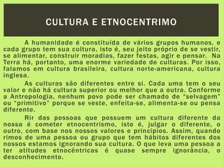 A humanidade é constituída de vários grupos humanos, e
cada grupo tem sua cultura, isto é, seu jeito próprio de se vestir,
se alimentar, construir moradias, fazer festas, agir e pensar. Na
Terra há, portanto, uma enorme variedade de culturas. Por isso,
falamos em cultura brasileira, cultura norte-americana, cultura
inglesa.
As culturas são diferentes entre si. Cada uma tem o seu
valor e não há cultura superior ou melhor que a outra. Conforme
a Antropologia, nenhum povo pode ser chamado de “selvagem”
ou “primitivo” porque se veste, enfeita-se, alimenta-se ou pensa
diferente.
Rir das pessoas que possuem um cultura diferente da
nossa é cometer etnocentrismo, isto é, julgar o diferente, o
outro, com base nos nossos valores e princípios. Assim, quando
rimos de uma pessoa ou grupo que tem hábitos diferentes dos
nossos estamos ignorando sua cultura. O que leva uma pessoa a
ter atitudes etnocêntricas é quase sempre ignorância, o
desconhecimento.
CULTURA E ETNOCENTRIMO
 