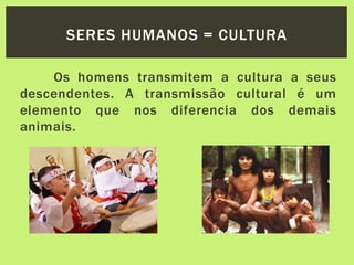 Os homens transmitem a cultura a seus
descendentes. A transmissão cultural é um
elemento que nos diferencia dos demais
animais.
SERES HUMANOS = CULTURA
 