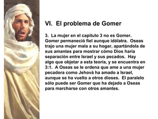 3. La mujer en el capítulo 3 no es Gomer.
Gomer permaneció fiel aunque idólatra. Oseas
trajo una mujer mala a su hogar, apartándola de
sus amantes para mostrar cómo Dios haría
separación entre Israel y sus pecados. Hay
algo que objetar a esta teoría, y se encuentra en
3:1. A Oseas se le ordena que ame a una mujer
pecadora como Jehová ha amado a Israel,
aunque se ha vuelto a otros dioses. El paralelo
sólo puede ser Gomer que ha dejado a Oseas
para marcharse con otros amantes.
VI. El problema de Gomer
 