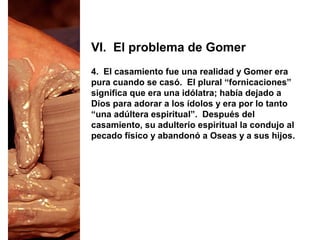 4. El casamiento fue una realidad y Gomer era
pura cuando se casó. El plural “fornicaciones”
significa que era una idólatra; había dejado a
Dios para adorar a los ídolos y era por lo tanto
“una adúltera espiritual”. Después del
casamiento, su adulterio espiritual la condujo al
pecado físico y abandonó a Oseas y a sus hijos.
VI. El problema de Gomer
 