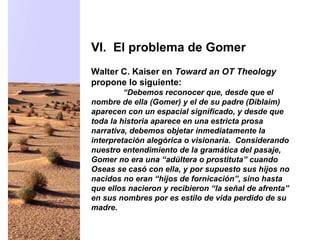 Walter C. Kaiser en Toward an OT Theology
propone lo siguiente:
“Debemos reconocer que, desde que el
nombre de ella (Gomer) y el de su padre (Diblaim)
aparecen con un espacial significado, y desde que
toda la historia aparece en una estricta prosa
narrativa, debemos objetar inmediatamente la
interpretación alegórica o visionaria. Considerando
nuestro entendimiento de la gramática del pasaje,
Gomer no era una “adúltera o prostituta” cuando
Oseas se casó con ella, y por supuesto sus hijos no
nacidos no eran “hijos de fornicación”, sino hasta
que ellos nacieron y recibieron “la señal de afrenta”
en sus nombres por es estilo de vida perdido de su
madre.
VI. El problema de Gomer
 