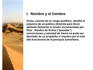 Amós, carente de un rango profético, desafió el
prejuicio de un público efraimita para llevar
adelante fielmente la misión encomendada por
Dios. Hombre de firmes (“pesadas”)
convicciones y voluntad de hierro no pudo ser
desviado de su propósito ni siquiera por el más
alto funcionario de la jerarquía samaritana.
I. Nombre y el hombre
 