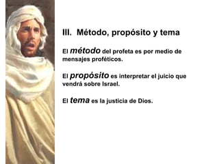 El método del profeta es por medio de
mensajes proféticos.
El propósito es interpretar el juicio que
vendrá sobre Israel.
El tema es la justicia de Dios.
III. Método, propósito y tema
 