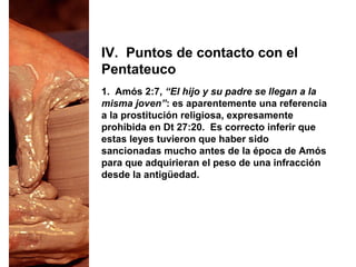 1. Amós 2:7, “El hijo y su padre se llegan a la
misma joven”: es aparentemente una referencia
a la prostitución religiosa, expresamente
prohibida en Dt 27:20. Es correcto inferir que
estas leyes tuvieron que haber sido
sancionadas mucho antes de la época de Amós
para que adquirieran el peso de una infracción
desde la antigüedad.
IV. Puntos de contacto con el
Pentateuco
 