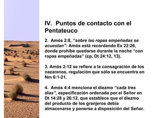2. Amós 2:8, “sobre las ropas empeñadas se
acuestan”: Amós está recordando Ex 22:26,
donde prohíbe quedarse durante la noche “con
ropas empeñadas” (cp. Dt 24:12, 13).
3. Amós 2:12 se refiere a la consagración de los
nazarenos, regulación que sólo se encuentra en
Nm 6:1-21.
4. Amós 4:4 menciona el diezmo “cada tres
días”, especificación ordenada por el Señor en
Dt 14:28 y 26:12, que establece que el diezmo
del producto de los granjeros debía
almacenarse y ponerse a disposición del Señor.
IV. Puntos de contacto con el
Pentateuco
 