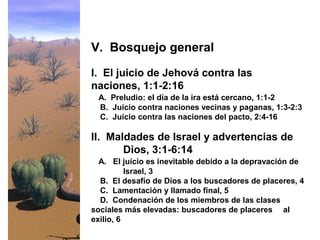 I. El juicio de Jehová contra las
naciones, 1:1-2:16
A. Preludio: el día de la ira está cercano, 1:1-2
B. Juicio contra naciones vecinas y paganas, 1:3-2:3
C. Juicio contra las naciones del pacto, 2:4-16
V. Bosquejo general
II. Maldades de Israel y advertencias de
Dios, 3:1-6:14
A. El juicio es inevitable debido a la depravación de
Israel, 3
B. El desafío de Dios a los buscadores de placeres, 4
C. Lamentación y llamado final, 5
D. Condenación de los miembros de las clases
sociales más elevadas: buscadores de placeres al
exilio, 6
 