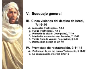 III. Cinco visiones del destino de Israel,
7:1-9:10
A. Langostas (restringida), 7:1-3
B. Fuego (restringida), 7:4-6
C. Plomada de albañil (todo plano), 7:7-9
D. Interludio: encuentro con Amasías, 7:10-17
E. Tardía fruta de verano: fin próximo, 8:1-14
F. Destrucción de Bet-el, 9:1-10
V. Bosquejo general
IV. Promesas de restauración, 9:11-15
A. Preliminar: la era del Nuevo Testamento, 9:11-12
B. La consumación milenial, 9:13-15
 