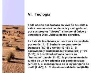 Toda nación que fracasa en vivir de acuerdo a
estas normas será condenada y castigada, no
por sus propios “dioses”, sino por el único y
verdadero Dios, Jehová de los ejércitos.
La lista de las divinas acusaciones es revelada
por Amós. 1. El barbarismo guerrero de
Damasco (1:3-5) y Amón (13-15); 2. El
esclavismo y brutalidad de Filistea (6:8) y Tiro
(9-10); la hostilidad edomita contra su
“hermano” Jacob (11-12); la profanación de la
tumba de un rey edomita por parte de Moab
(2:1-3); 5. El menosprecio de la ley por parte de
Judá (2:4-5); 6. El desvío moral de Israel (6-16).
VI. Teología
 