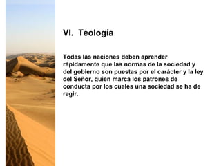 Todas las naciones deben aprender
rápidamente que las normas de la sociedad y
del gobierno son puestas por el carácter y la ley
del Señor, quien marca los patrones de
conducta por los cuales una sociedad se ha de
regir.
VI. Teología
 