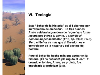 Este “Señor de la Historia” es el Soberano por
su “derecho de creación”. En tres himnos,
Amós celebra la grandeza de “aquel que forma
los montes y crea el viento, y anuncia al
hombre su pensamiento” (4:13, cp. 5:8-9; 9:5-6).
Pero el Señor es más que el Creador: es el
controlador de la historia y del destino del
hombre.
Pero el Señor ha hecho más que actuar en la
historia: ¡Él ha hablado! ¡Ha rugido el león! Y
cuando él lo hizo, Amós, su profeta, fue
impulsado a profetizar (3:8).
VI. Teología
 
