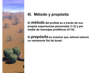 El método del profeta es a través de sus
propias experiencias personales (1-3) y por
medio de mensajes proféticos (4-14).
El propósito es enseñar que Jehová salvará
un remanente fiel de Israel.
III. Método y propósito
 