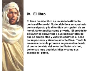 El tema de este libro es un serio testimonio
contra el Reino del Norte, debido a su apostasía
contra el pacto y la difundida corrupción de su
moral, tanto pública como privada. El propósito
del autor es convencer a sus compatriotas de
que se arrepientan y vuelvan contritos al seno
de su paciente y siempre amante Dios. Tanto la
amenaza como la promesa se presentan desde
el punto de vista del amor del Señor a Israel,
como sus muy queridos hijos y como sus
esposa del pacto.
IV. El libro
 