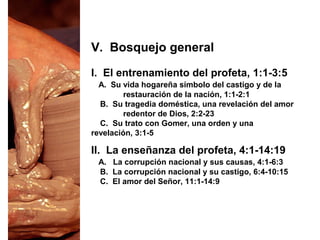 I. El entrenamiento del profeta, 1:1-3:5
A. Su vida hogareña símbolo del castigo y de la
restauración de la nación, 1:1-2:1
B. Su tragedia doméstica, una revelación del amor
redentor de Dios, 2:2-23
C. Su trato con Gomer, una orden y una
revelación, 3:1-5
V. Bosquejo general
II. La enseñanza del profeta, 4:1-14:19
A. La corrupción nacional y sus causas, 4:1-6:3
B. La corrupción nacional y su castigo, 6:4-10:15
C. El amor del Señor, 11:1-14:9
 