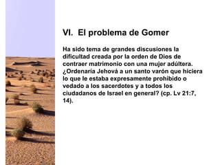 Ha sido tema de grandes discusiones la
dificultad creada por la orden de Dios de
contraer matrimonio con una mujer adúltera.
¿Ordenaría Jehová a un santo varón que hiciera
lo que le estaba expresamente prohibido o
vedado a los sacerdotes y a todos los
ciudadanos de Israel en general? (cp. Lv 21:7,
14).
VI. El problema de Gomer
 