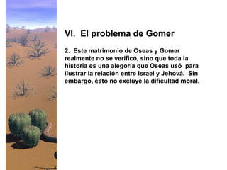 2. Este matrimonio de Oseas y Gomer
realmente no se verificó, sino que toda la
historia es una alegoría que Oseas usó para
ilustrar la relación entre Israel y Jehová. Sin
embargo, ésto no excluye la dificultad moral.
VI. El problema de Gomer
 