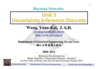 1

                        Bayesian Networks
            Unit 3
Uncertainty Inference:Discrete
                    Wang, Yuan-Kai, 王元凱
                        ykwang@mails.fju.edu.tw
                         http://www.ykwang.tw

       Department of Electrical Engineering, Fu Jen Univ.
                     輔仁大學電機工程系

                                   2006~2011
                             Reference this document as:
                 Wang, Yuan-Kai, “Uncertainty Inference - Discrete,"
          Lecture Notes of Wang, Yuan-Kai, Fu Jen University, Taiwan, 2011.
Fu Jen University    Department of Electrical Engineering   Wang, Yuan-Kai Copyright
 