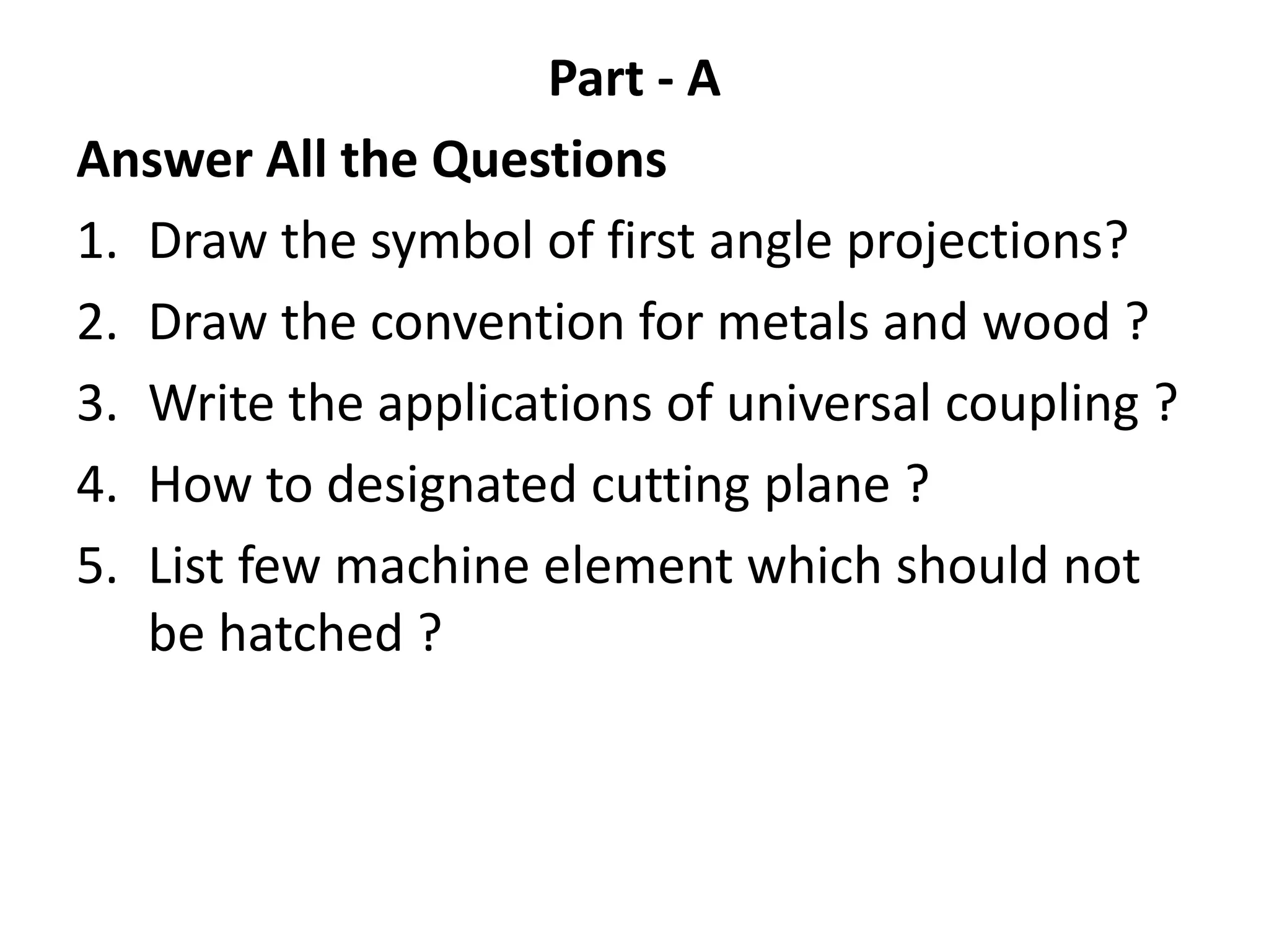 Part - A
Answer All the Questions
1. Draw the symbol of first angle projections?
2. Draw the convention for metals and wood ?
3. Write the applications of universal coupling ?
4. How to designated cutting plane ?
5. List few machine element which should not
be hatched ?