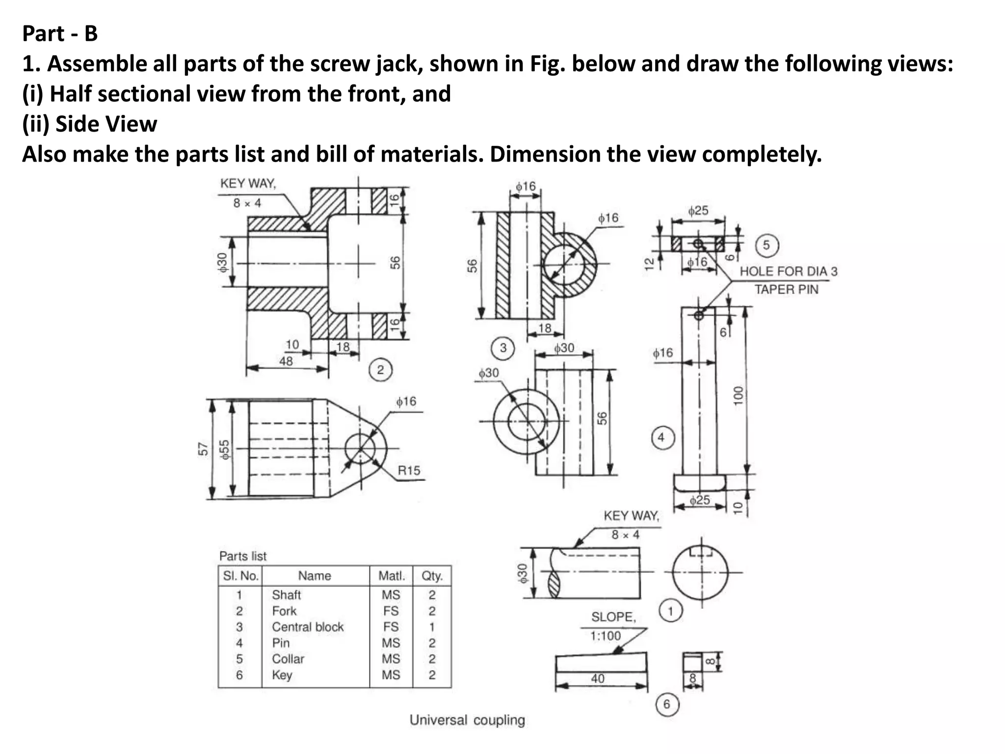 Part - B
1. Assemble all parts of the screw jack, shown in Fig. below and draw the following views:
(i) Half sectional view from the front, and
(ii) Side View
Also make the parts list and bill of materials. Dimension the view completely.