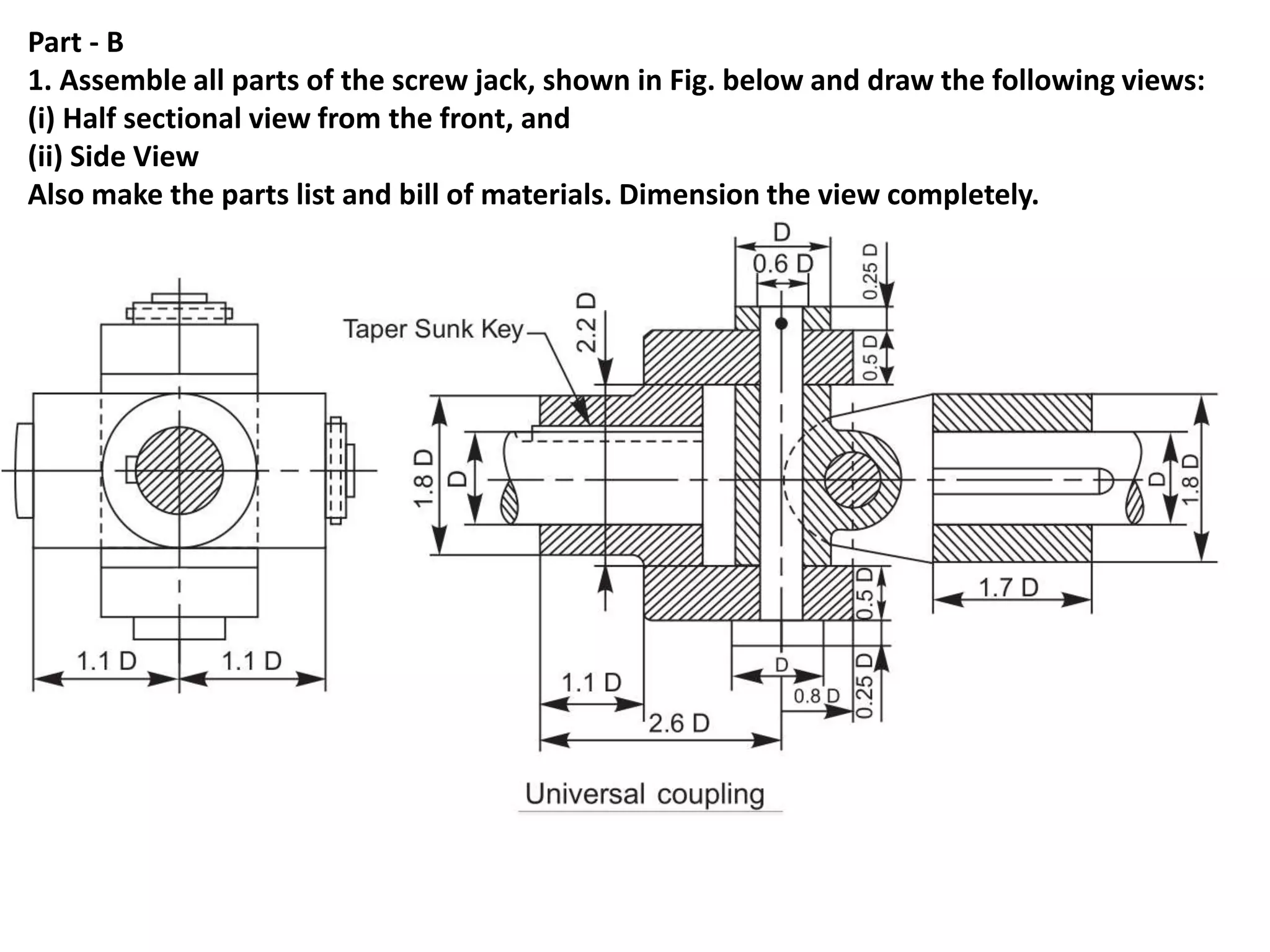 Part - B
1. Assemble all parts of the screw jack, shown in Fig. below and draw the following views:
(i) Half sectional view from the front, and
(ii) Side View
Also make the parts list and bill of materials. Dimension the view completely.