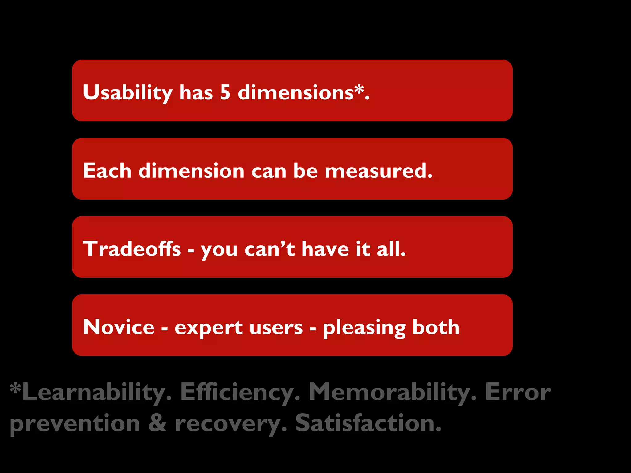 Usability has 5 dimensions*.
Each dimension can be measured.
Tradeoffs - you can’t have it all.
Novice - expert users - pleasing both
*Learnability. Efficiency. Memorability. Error
prevention & recovery. Satisfaction.
 