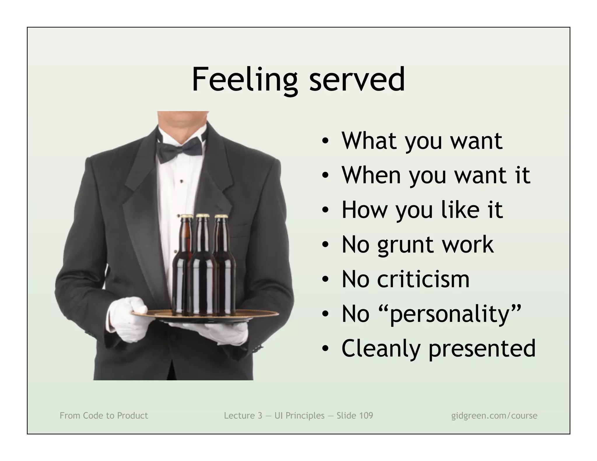 Feeling served
                                                 •    What you want
                                                 •    When you want it
                                                 •    How you like it
                                                 •    No grunt work
                                                 •    No criticism
                                                 •    No “personality”
                                                 •    Cleanly presented

From Code to Product     Lecture 3 — UI Principles — Slide 109   gidgreen.com/course
 