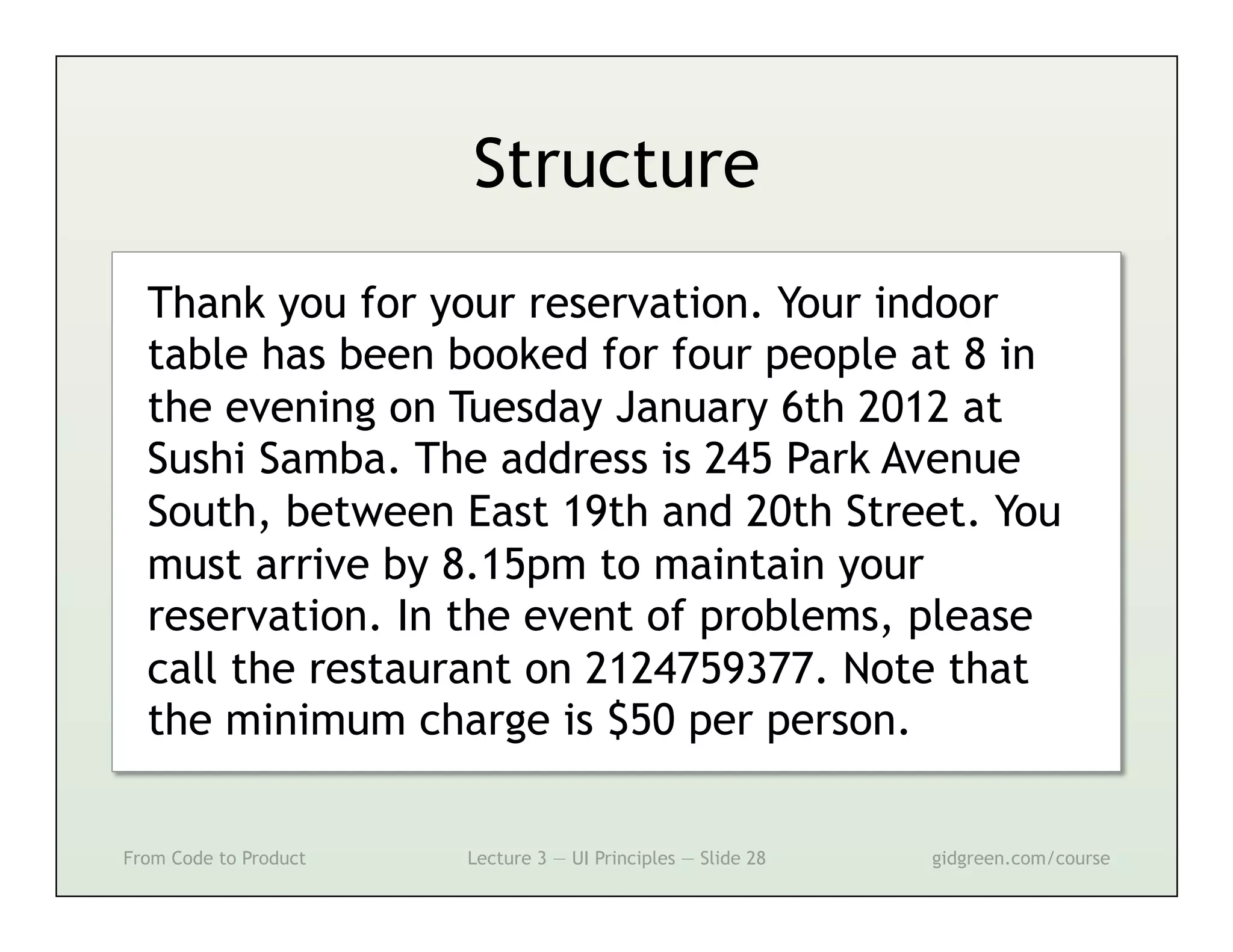 Structure
  Thank you for your reservation. Your indoor
  table has been booked for four people at 8 in
  the evening on Tuesday January 6th 2012 at
  Sushi Samba. The address is 245 Park Avenue
  South, between East 19th and 20th Street. You
  must arrive by 8.15pm to maintain your
  reservation. In the event of problems, please
  call the restaurant on 2124759377. Note that
  the minimum charge is $50 per person.

From Code to Product   Lecture 3 — UI Principles — Slide 28   gidgreen.com/course
 