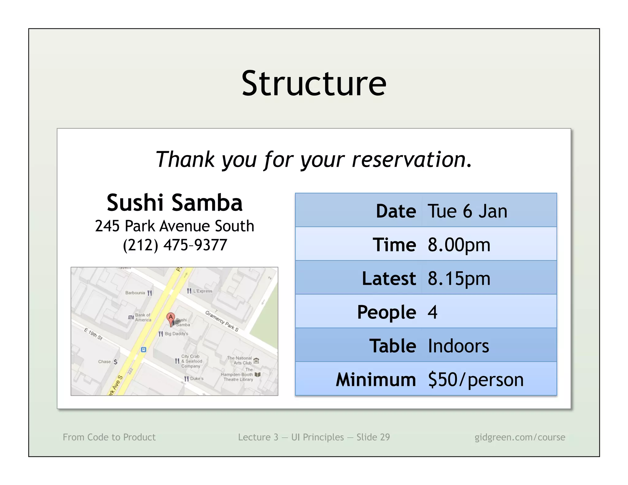 Structure

                   Thank you for your reservation.
         Sushi Samba                                       Date Tue 6 Jan
      245 Park Avenue South
         (212) 475–9377                                   Time 8.00pm
                                                        Latest 8.15pm
                                                       People 4
                                                          Table Indoors
                                                  Minimum $50/person

From Code to Product       Lecture 3 — UI Principles — Slide 29      gidgreen.com/course
 