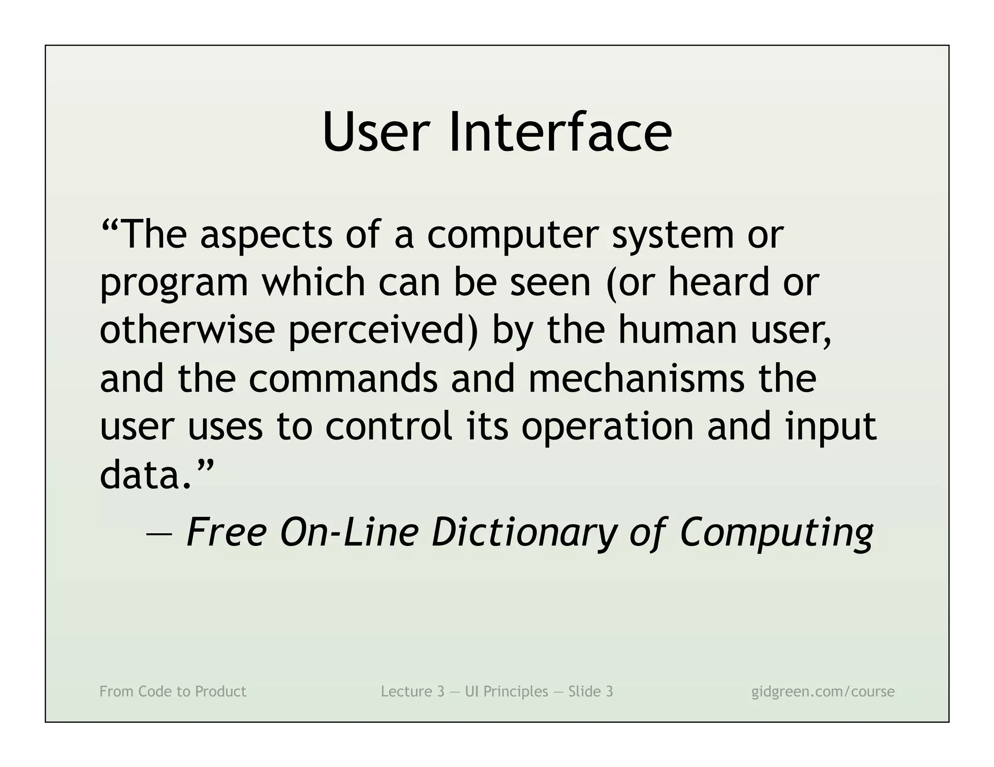 User Interface
“The aspects of a computer system or
program which can be seen (or heard or
otherwise perceived) by the human user,
and the commands and mechanisms the
user uses to control its operation and input
data.”
  — Free On-Line Dictionary of Computing


From Code to Product     Lecture 3 — UI Principles — Slide 3   gidgreen.com/course
 