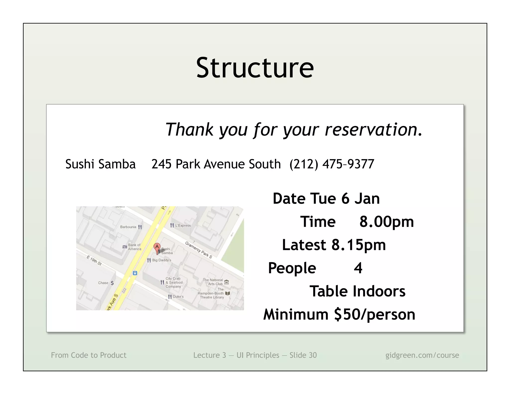 Structure

                         Thank you for your reservation.
   Sushi Samba         245 Park Avenue South (212) 475–9377

                                                  Date Tue 6 Jan
                                                      Time    8.00pm
                                                   Latest 8.15pm
                                                 People      4
                                                       Table Indoors
                                                 Minimum $50/person

From Code to Product         Lecture 3 — UI Principles — Slide 30   gidgreen.com/course
 