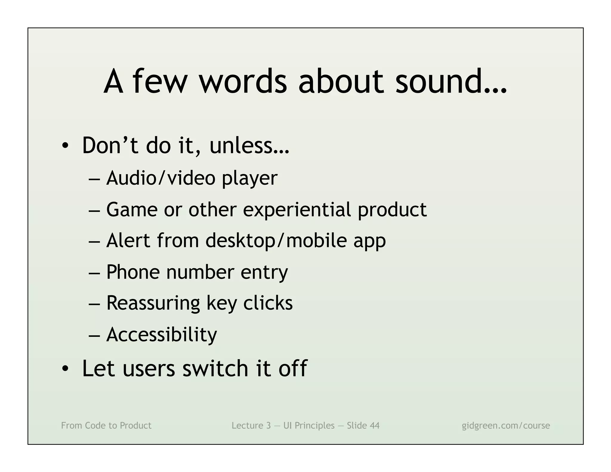 A few words about sound…
•  Don’t do it, unless…
      –  Audio/video player
      –  Game or other experiential product
      –  Alert from desktop/mobile app
      –  Phone number entry
      –  Reassuring key clicks
      –  Accessibility
•  Let users switch it off

From Code to Product     Lecture 3 — UI Principles — Slide 44   gidgreen.com/course
 
