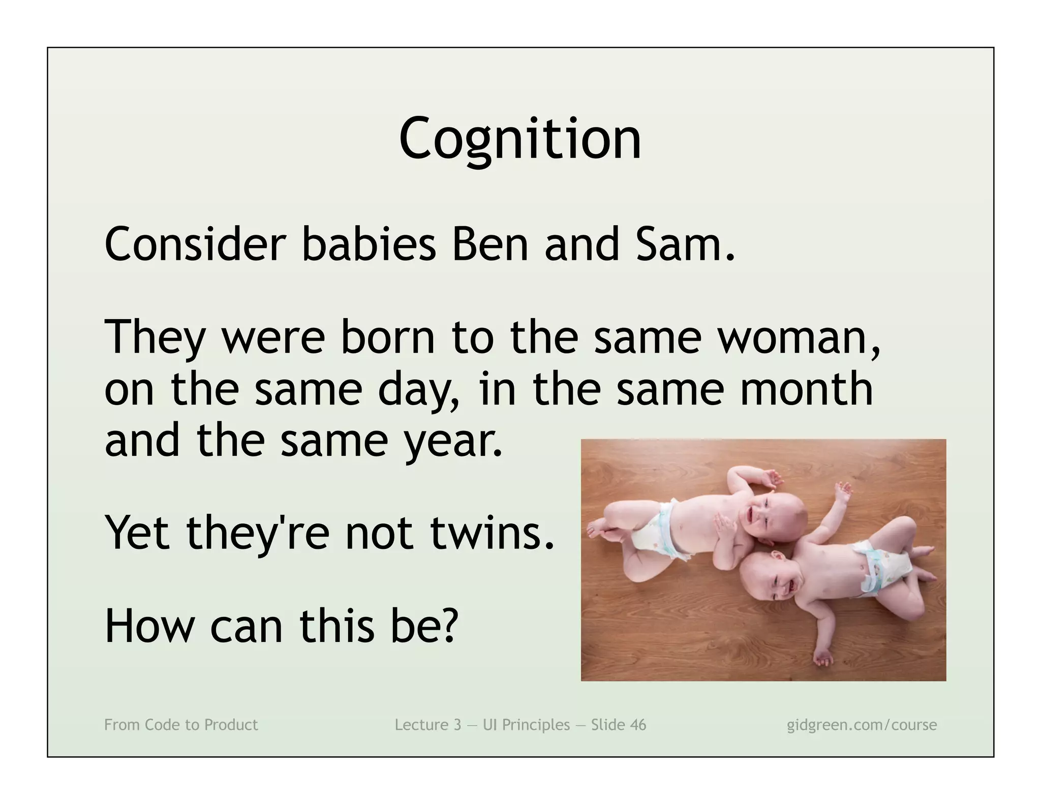 Cognition
Consider babies Ben and Sam.
They were born to the same woman,
on the same day, in the same month
and the same year.
Yet they're not twins.
How can this be?
From Code to Product   Lecture 3 — UI Principles — Slide 46   gidgreen.com/course
 