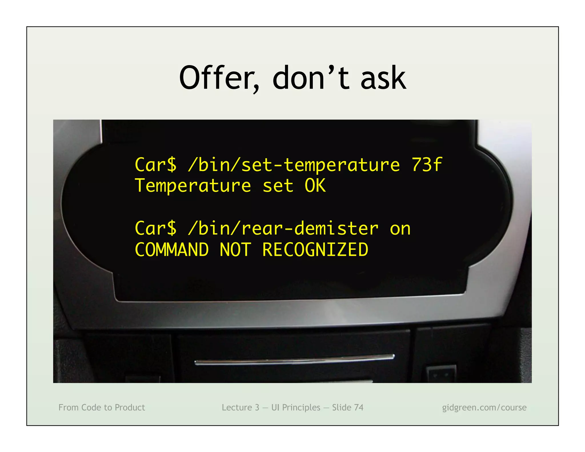 Offer, don’t ask

                 Car$ /bin/set-temperature 73f	
                 Temperature set OK	
                 	
                 Car$ /bin/rear-demister on	
                 COMMAND NOT RECOGNIZED	




From Code to Product      Lecture 3 — UI Principles — Slide 74   gidgreen.com/course
 