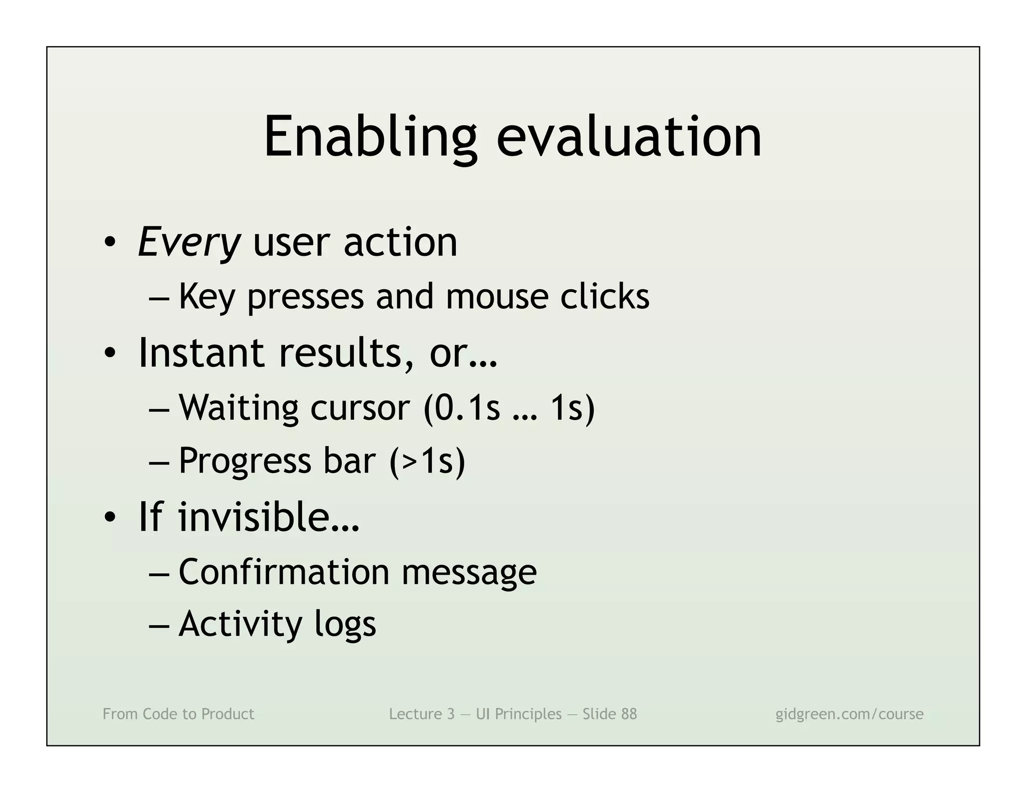 Enabling evaluation
•  Every user action
      –  Key presses and mouse clicks
•  Instant results, or…
      –  Waiting cursor (0.1s … 1s)
      –  Progress bar (>1s)
•  If invisible…
      –  Confirmation message
      –  Activity logs

From Code to Product       Lecture 3 — UI Principles — Slide 88   gidgreen.com/course
 
