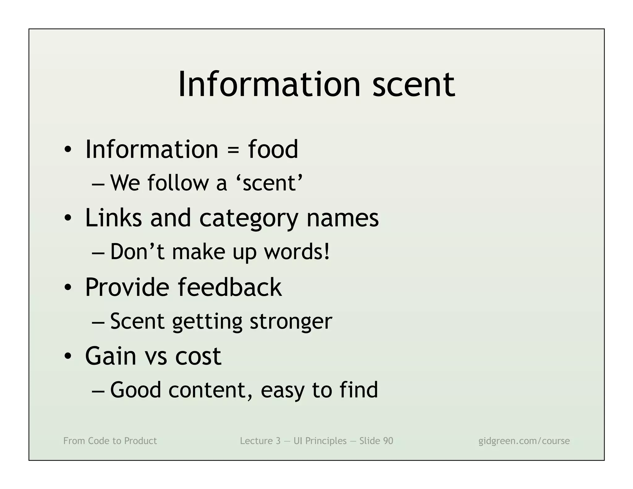 Information scent
•  Information = food
      –  We follow a ‘scent’
•  Links and category names
      –  Don’t make up words!
•  Provide feedback
      –  Scent getting stronger
•  Gain vs cost
      –  Good content, easy to find

From Code to Product      Lecture 3 — UI Principles — Slide 90   gidgreen.com/course
 