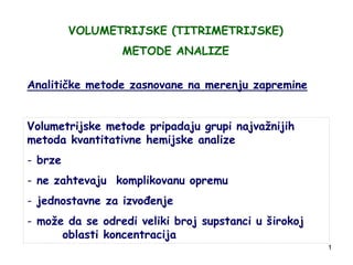 1
VOLUMETRIJSKE (TITRIMETRIJSKE)
METODE ANALIZE
Analitičke metode zasnovane na merenju zapremine
Volumetrijske metode pripadaju grupi najvažnijih
metoda kvantitativne hemijske analize
- brze
- ne zahtevaju komplikovanu opremu
- jednostavne za izvođenje
- može da se odredi veliki broj supstanci u širokoj
oblasti koncentracija
 