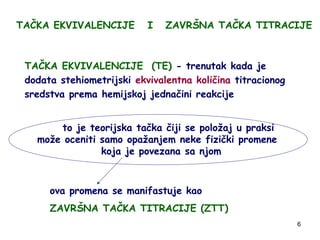 6
TAČKA EKVIVALENCIJE I ZAVRŠNA TAČKA TITRACIJE
TAČKA EKVIVALENCIJE (TE) - trenutak kada je
dodata stehiometrijski ekvival...