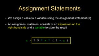 Assignment Statements
• We assign a value to a variable using the assignment statement (=)
• An assignment statement consists of an expression on the
right-hand side and a variable to store the result
x = 3.9 * x * ( 1 - x )
 