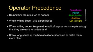 Operator Precedence
• Remember the rules top to bottom
• When writing code - use parentheses
• When writing code - keep mathematical expressions simple enough
that they are easy to understand
• Break long series of mathematical operations up to make them
more clear
Parenthesis
Power
Multiplication
Addition
Left to Right
 