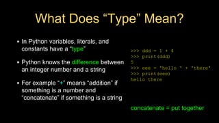 What Does “Type” Mean?
• In Python variables, literals, and
constants have a “type”
• Python knows the difference between
an integer number and a string
• For example “+” means “addition” if
something is a number and
“concatenate” if something is a string
>>> ddd = 1 + 4
>>> print(ddd)
5
>>> eee = 'hello ' + 'there'
>>> print(eee)
hello there
concatenate = put together
 