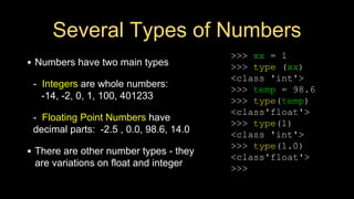 Several Types of Numbers
• Numbers have two main types
- Integers are whole numbers:
-14, -2, 0, 1, 100, 401233
- Floating Point Numbers have
decimal parts: -2.5 , 0.0, 98.6, 14.0
• There are other number types - they
are variations on float and integer
>>> xx = 1
>>> type (xx)
<class 'int'>
>>> temp = 98.6
>>> type(temp)
<class'float'>
>>> type(1)
<class 'int'>
>>> type(1.0)
<class'float'>
>>>
 