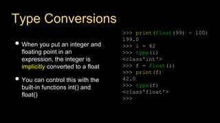 Type Conversions
• When you put an integer and
floating point in an
expression, the integer is
implicitly converted to a float
• You can control this with the
built-in functions int() and
float()
>>> print(float(99) + 100)
199.0
>>> i = 42
>>> type(i)
<class'int'>
>>> f = float(i)
>>> print(f)
42.0
>>> type(f)
<class'float'>
>>>
 