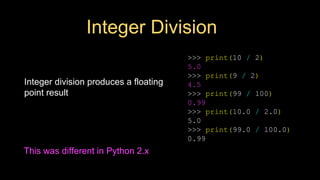 Integer Division
Integer division produces a floating
point result
>>> print(10 / 2)
5.0
>>> print(9 / 2)
4.5
>>> print(99 / 100)
0.99
>>> print(10.0 / 2.0)
5.0
>>> print(99.0 / 100.0)
0.99
This was different in Python 2.x
 