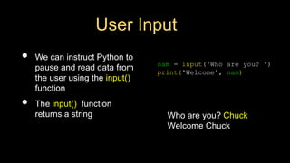 User Input
• We can instruct Python to
pause and read data from
the user using the input()
function
• The input() function
returns a string
nam = input('Who are you? ')
print('Welcome', nam)
Who are you? Chuck
Welcome Chuck
 