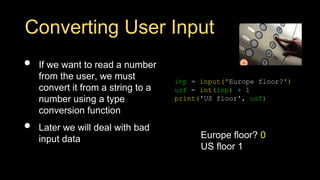 Converting User Input
• If we want to read a number
from the user, we must
convert it from a string to a
number using a type
conversion function
• Later we will deal with bad
input data
inp = input('Europe floor?')
usf = int(inp) + 1
print('US floor', usf)
Europe floor? 0
US floor 1
 