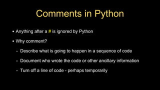 Comments in Python
• Anything after a # is ignored by Python
• Why comment?
- Describe what is going to happen in a sequence of code
- Document who wrote the code or other ancillary information
- Turn off a line of code - perhaps temporarily
 