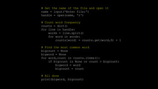 # Get the name of the file and open it
name = input('Enter file:')
handle = open(name, 'r')
# Count word frequency
counts = dict()
for line in handle:
words = line.split()
for word in words:
counts[word] = counts.get(word,0) + 1
# Find the most common word
bigcount = None
bigword = None
for word,count in counts.items():
if bigcount is None or count > bigcount:
bigword = word
bigcount = count
# All done
print(bigword, bigcount)
 