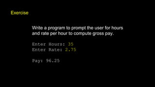 Exercise
Write a program to prompt the user for hours
and rate per hour to compute gross pay.
Enter Hours: 35
Enter Rate: 2.75
Pay: 96.25
 