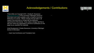 Acknowledgements / Contributions
These slides are Copyright 2010- Charles R. Severance
(www.dr-chuck.com) of the University of Michigan School of
Information and made available under a Creative Commons
Attribution 4.0 License. Please maintain this last slide in all
copies of the document to comply with the attribution
requirements of the license. If you make a change, feel free to
add your name and organization to the list of contributors on this
page as you republish the materials.
Initial Development: Charles Severance, University of Michigan
School of Information
… Insert new Contributors and Translators here
...
 