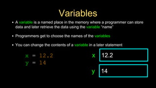 Variables
• A variable is a named place in the memory where a programmer can store
data and later retrieve the data using the variable “name”
• Programmers get to choose the names of the variables
• You can change the contents of a variable in a later statement
12.2
x
14
y
x = 12.2
y = 14
 